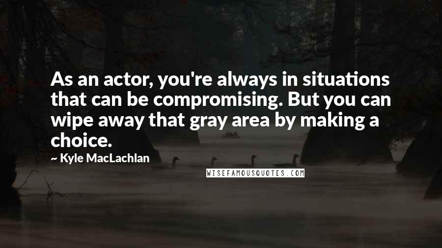 Kyle MacLachlan Quotes: As an actor, you're always in situations that can be compromising. But you can wipe away that gray area by making a choice.