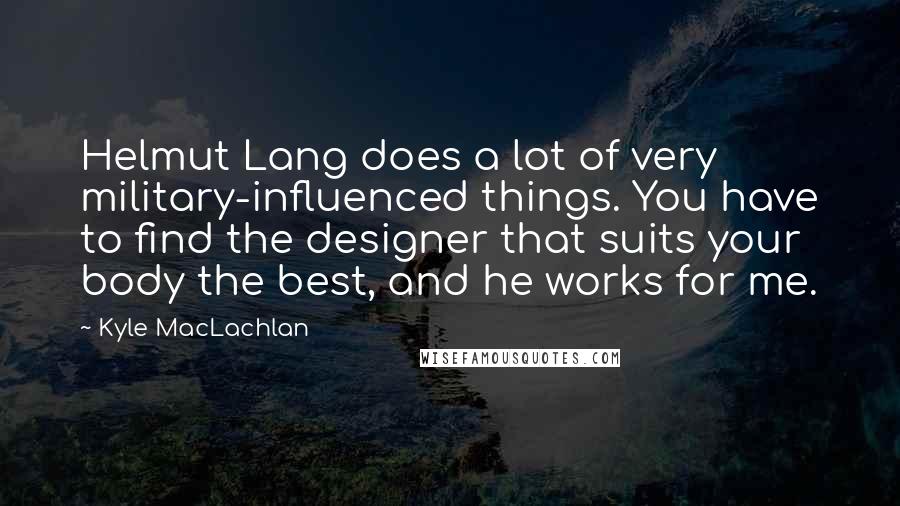 Kyle MacLachlan Quotes: Helmut Lang does a lot of very military-influenced things. You have to find the designer that suits your body the best, and he works for me.