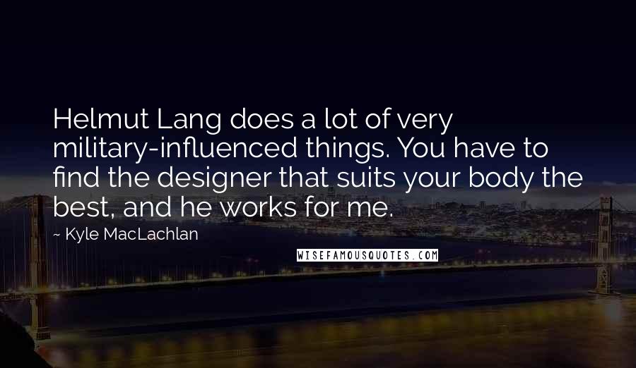 Kyle MacLachlan Quotes: Helmut Lang does a lot of very military-influenced things. You have to find the designer that suits your body the best, and he works for me.