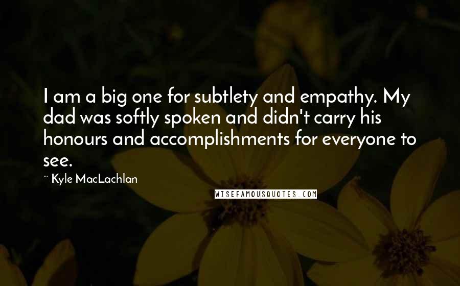 Kyle MacLachlan Quotes: I am a big one for subtlety and empathy. My dad was softly spoken and didn't carry his honours and accomplishments for everyone to see.