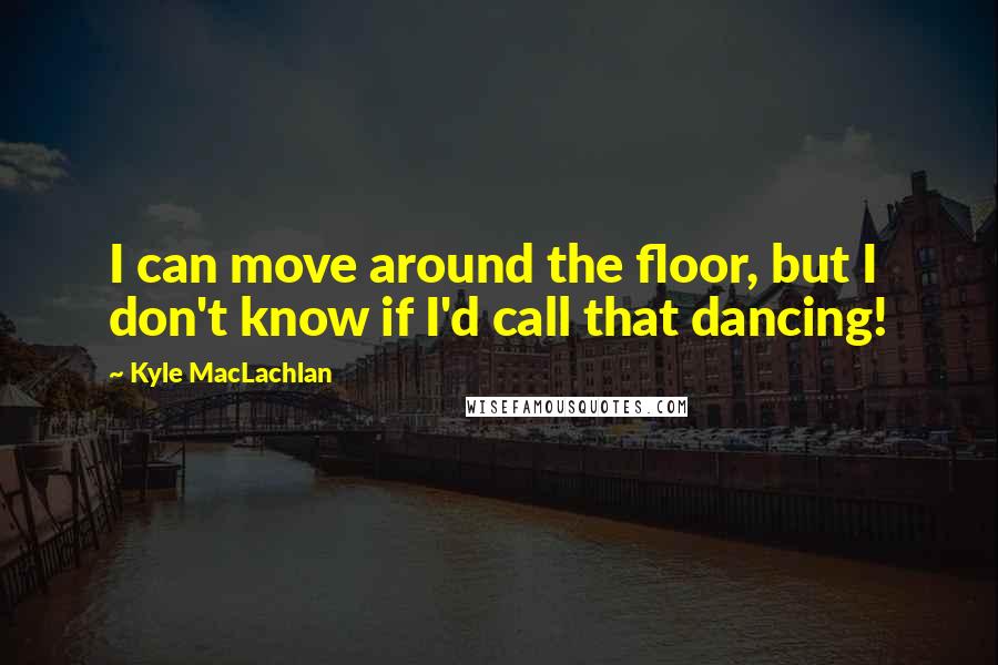 Kyle MacLachlan Quotes: I can move around the floor, but I don't know if I'd call that dancing!