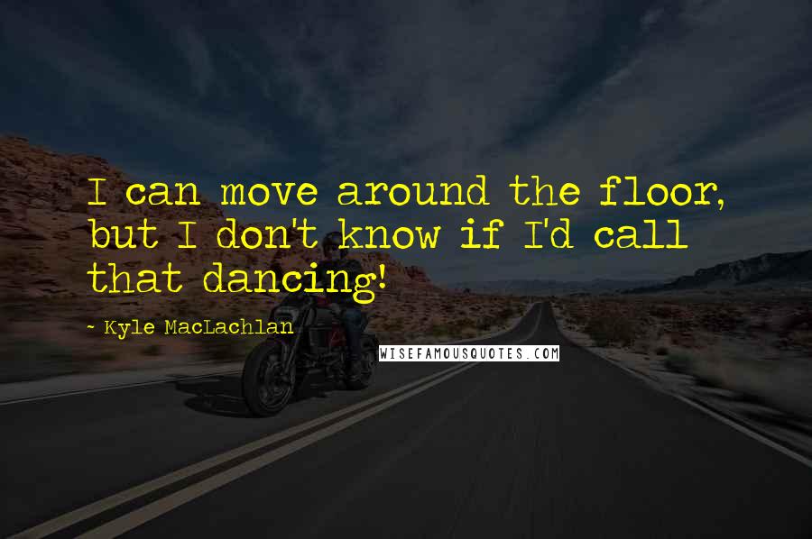 Kyle MacLachlan Quotes: I can move around the floor, but I don't know if I'd call that dancing!