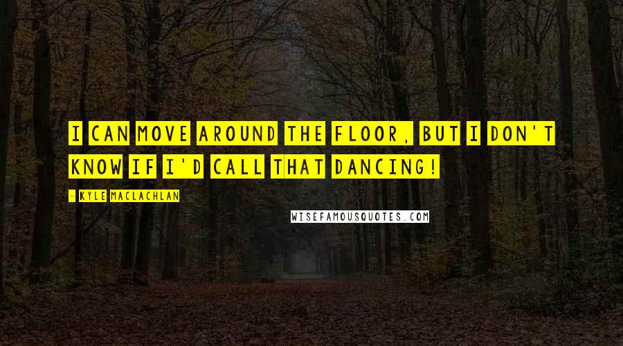 Kyle MacLachlan Quotes: I can move around the floor, but I don't know if I'd call that dancing!