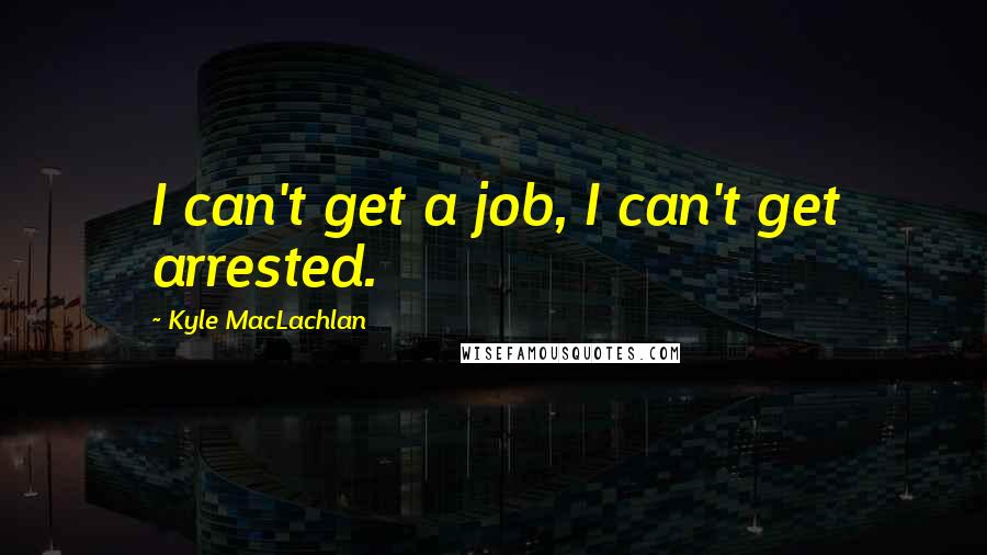 Kyle MacLachlan Quotes: I can't get a job, I can't get arrested.