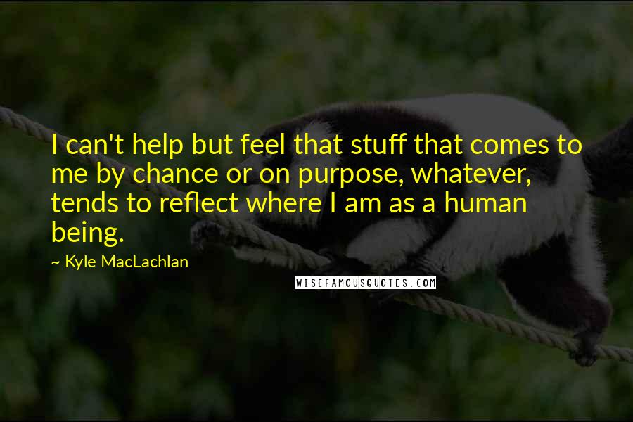 Kyle MacLachlan Quotes: I can't help but feel that stuff that comes to me by chance or on purpose, whatever, tends to reflect where I am as a human being.