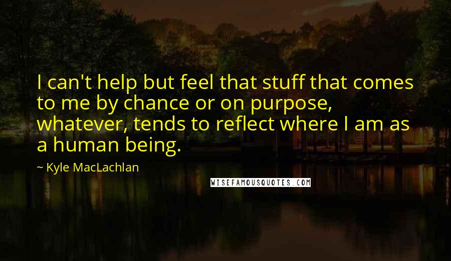 Kyle MacLachlan Quotes: I can't help but feel that stuff that comes to me by chance or on purpose, whatever, tends to reflect where I am as a human being.