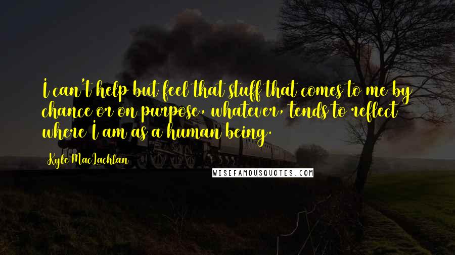 Kyle MacLachlan Quotes: I can't help but feel that stuff that comes to me by chance or on purpose, whatever, tends to reflect where I am as a human being.