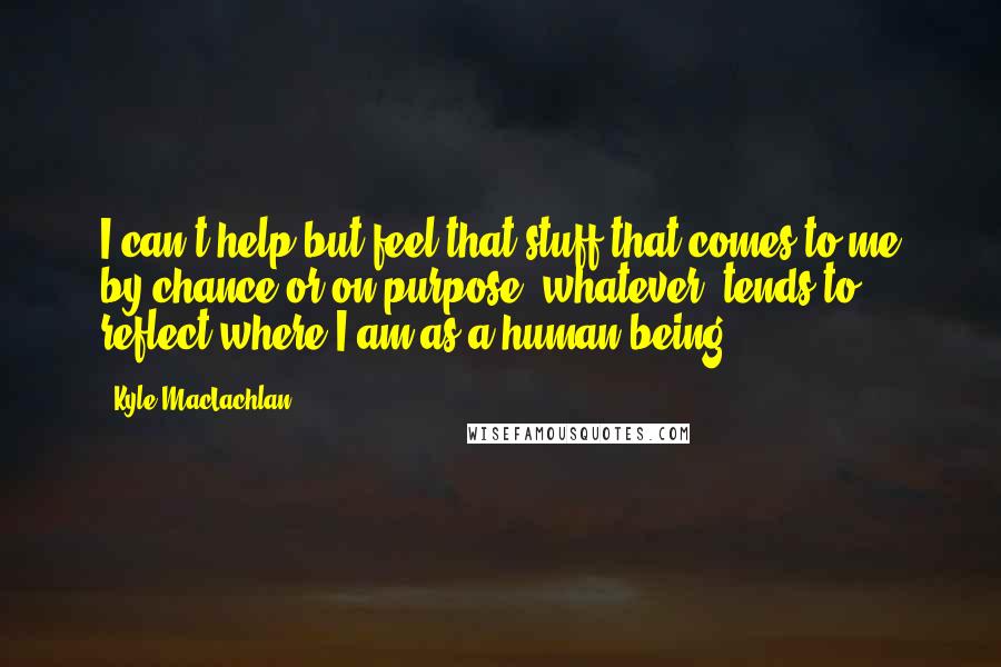 Kyle MacLachlan Quotes: I can't help but feel that stuff that comes to me by chance or on purpose, whatever, tends to reflect where I am as a human being.