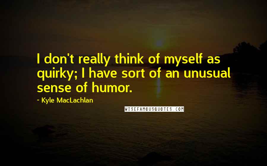 Kyle MacLachlan Quotes: I don't really think of myself as quirky; I have sort of an unusual sense of humor.