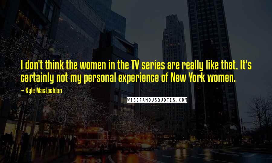 Kyle MacLachlan Quotes: I don't think the women in the TV series are really like that. It's certainly not my personal experience of New York women.
