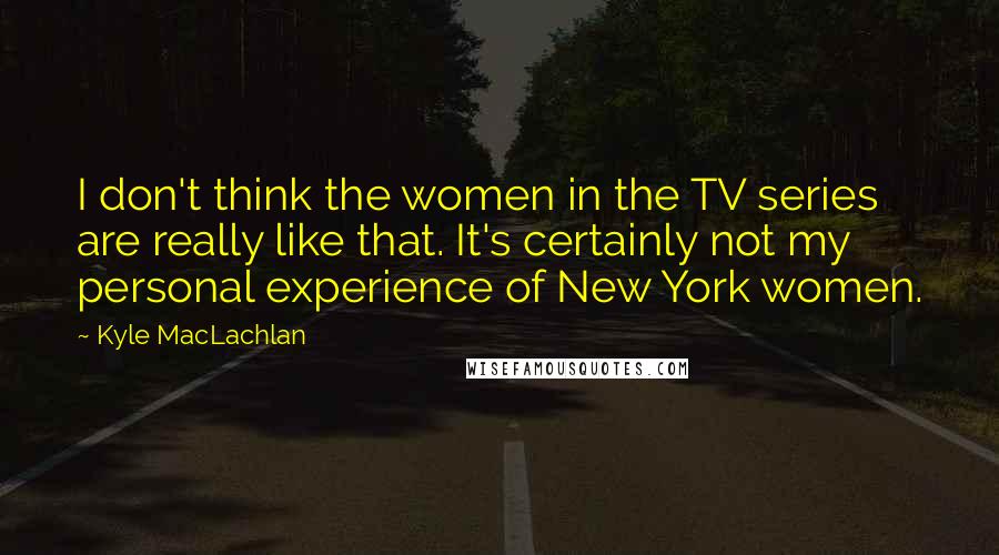 Kyle MacLachlan Quotes: I don't think the women in the TV series are really like that. It's certainly not my personal experience of New York women.