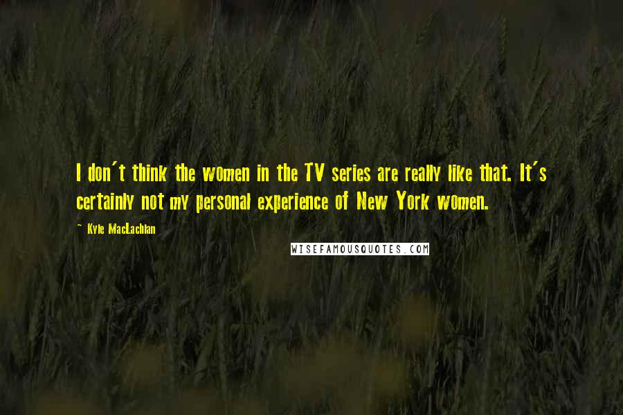Kyle MacLachlan Quotes: I don't think the women in the TV series are really like that. It's certainly not my personal experience of New York women.