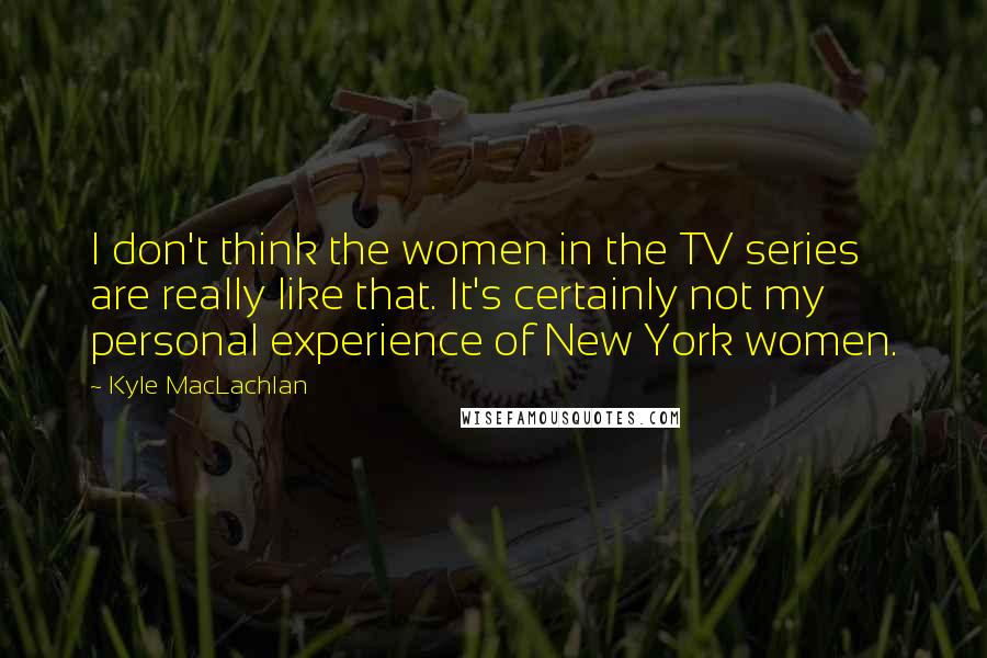 Kyle MacLachlan Quotes: I don't think the women in the TV series are really like that. It's certainly not my personal experience of New York women.