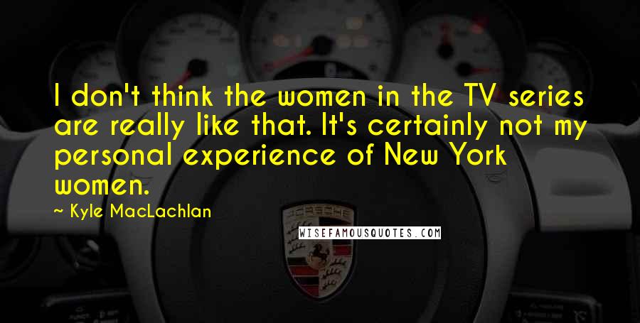 Kyle MacLachlan Quotes: I don't think the women in the TV series are really like that. It's certainly not my personal experience of New York women.