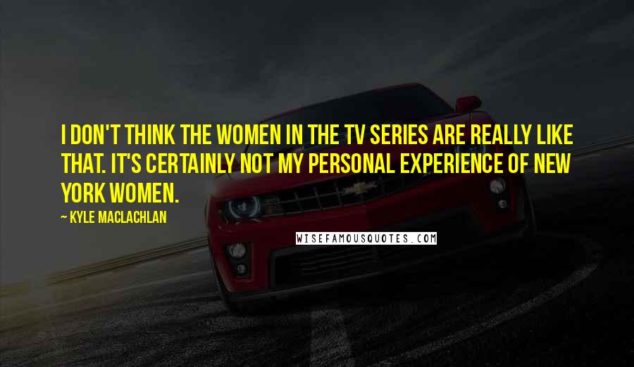 Kyle MacLachlan Quotes: I don't think the women in the TV series are really like that. It's certainly not my personal experience of New York women.