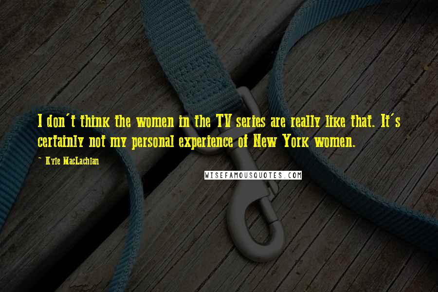 Kyle MacLachlan Quotes: I don't think the women in the TV series are really like that. It's certainly not my personal experience of New York women.