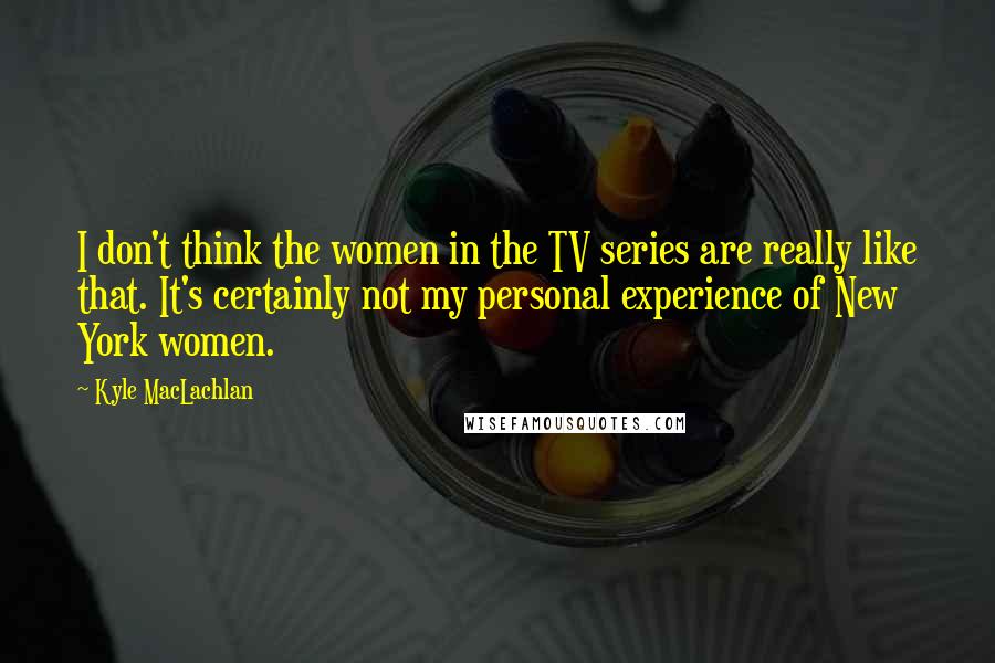 Kyle MacLachlan Quotes: I don't think the women in the TV series are really like that. It's certainly not my personal experience of New York women.