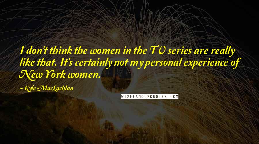 Kyle MacLachlan Quotes: I don't think the women in the TV series are really like that. It's certainly not my personal experience of New York women.