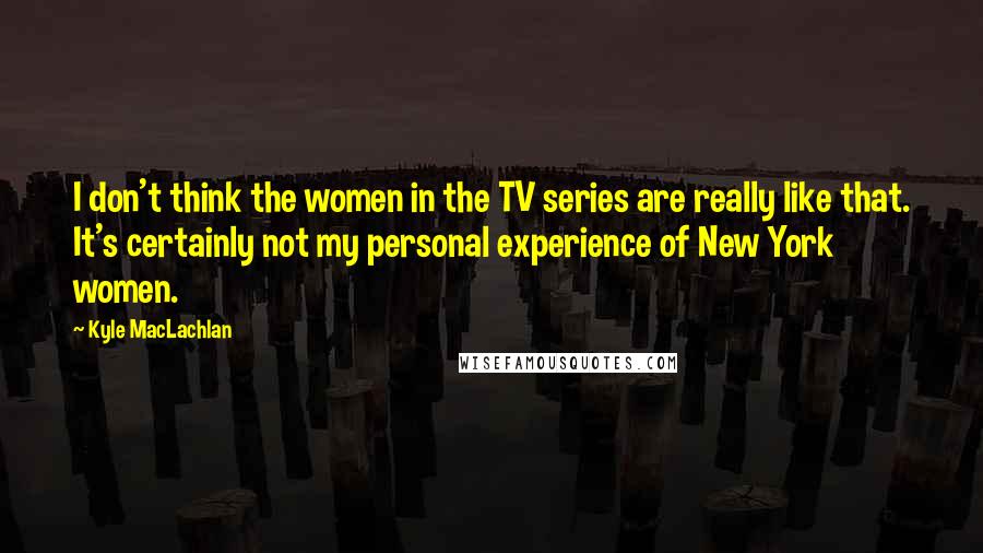 Kyle MacLachlan Quotes: I don't think the women in the TV series are really like that. It's certainly not my personal experience of New York women.