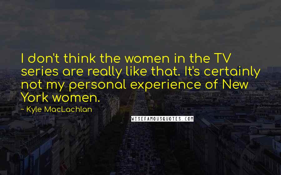 Kyle MacLachlan Quotes: I don't think the women in the TV series are really like that. It's certainly not my personal experience of New York women.