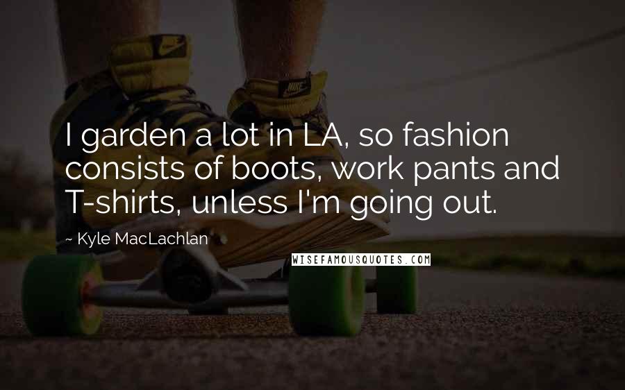 Kyle MacLachlan Quotes: I garden a lot in LA, so fashion consists of boots, work pants and T-shirts, unless I'm going out.