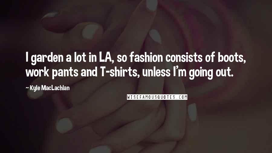 Kyle MacLachlan Quotes: I garden a lot in LA, so fashion consists of boots, work pants and T-shirts, unless I'm going out.