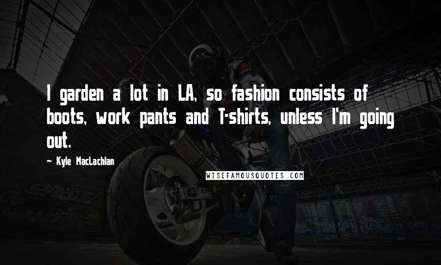 Kyle MacLachlan Quotes: I garden a lot in LA, so fashion consists of boots, work pants and T-shirts, unless I'm going out.