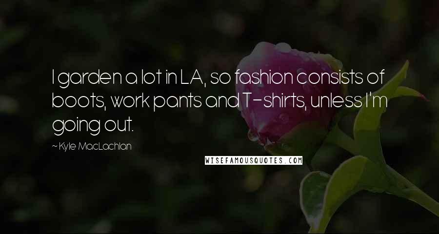 Kyle MacLachlan Quotes: I garden a lot in LA, so fashion consists of boots, work pants and T-shirts, unless I'm going out.