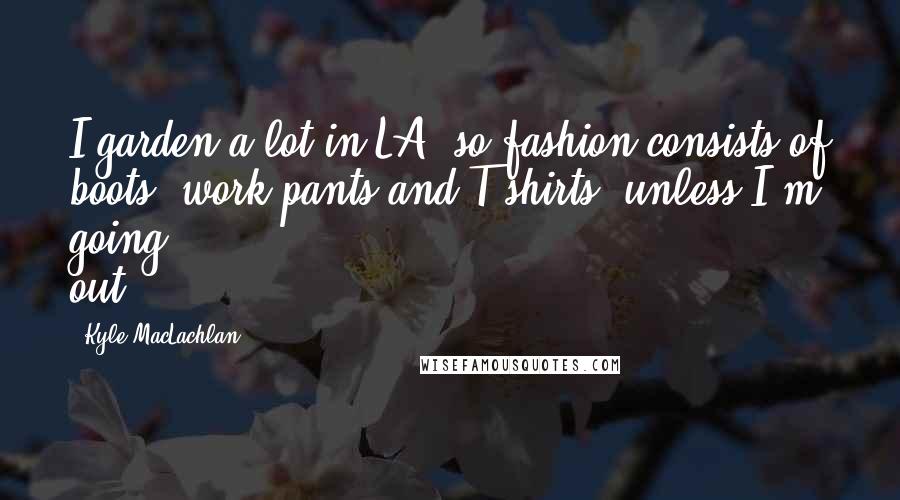 Kyle MacLachlan Quotes: I garden a lot in LA, so fashion consists of boots, work pants and T-shirts, unless I'm going out.