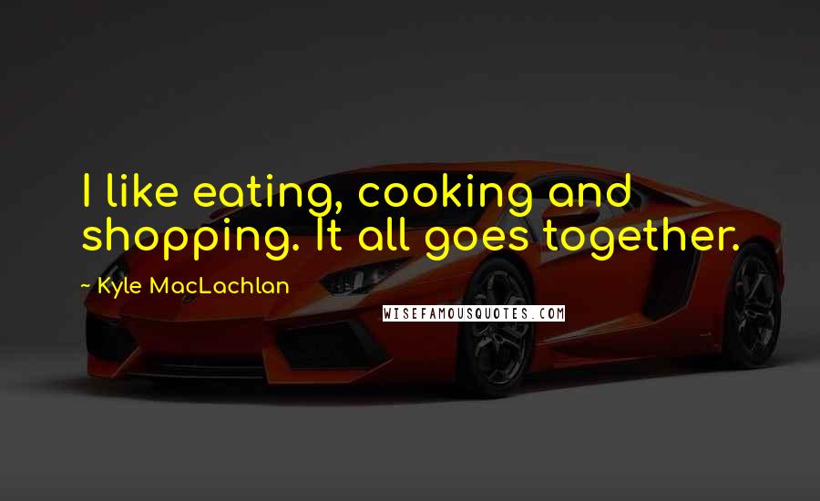 Kyle MacLachlan Quotes: I like eating, cooking and shopping. It all goes together.