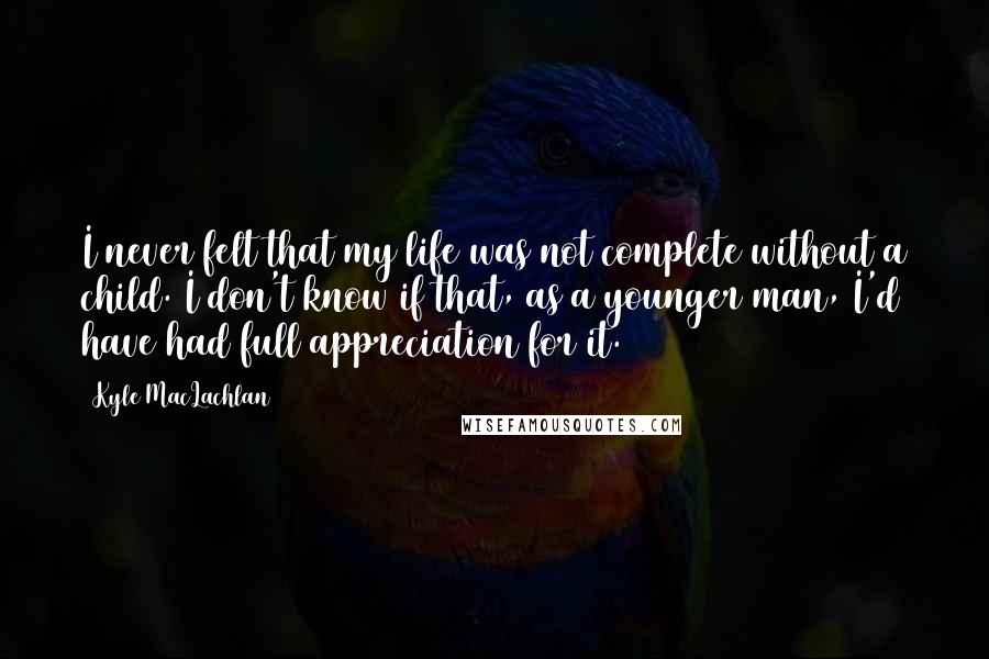 Kyle MacLachlan Quotes: I never felt that my life was not complete without a child. I don't know if that, as a younger man, I'd have had full appreciation for it.