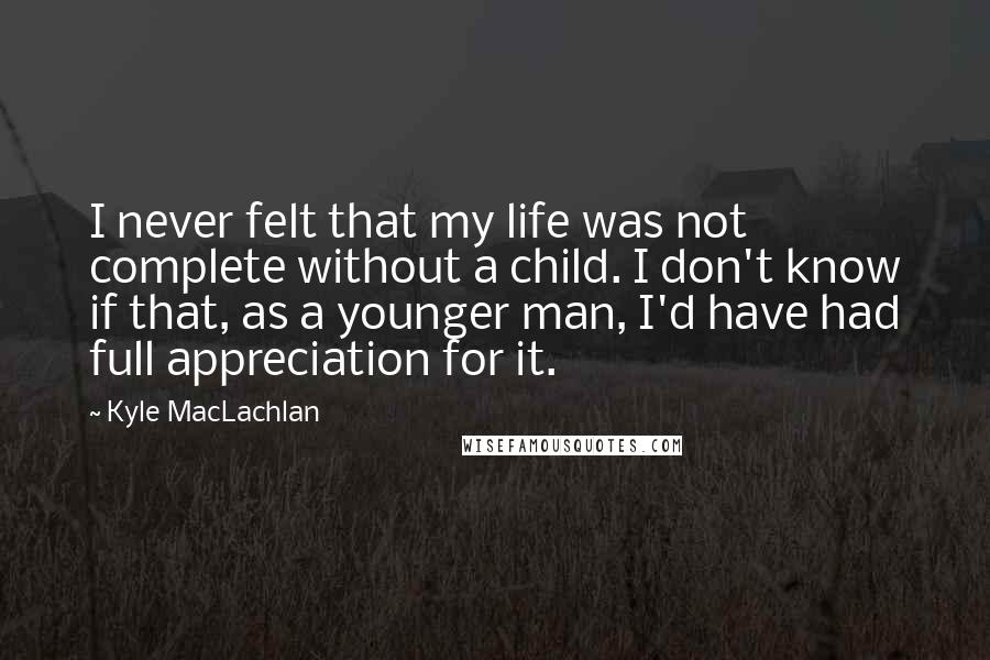 Kyle MacLachlan Quotes: I never felt that my life was not complete without a child. I don't know if that, as a younger man, I'd have had full appreciation for it.