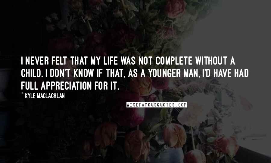 Kyle MacLachlan Quotes: I never felt that my life was not complete without a child. I don't know if that, as a younger man, I'd have had full appreciation for it.