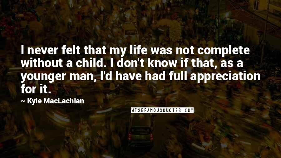 Kyle MacLachlan Quotes: I never felt that my life was not complete without a child. I don't know if that, as a younger man, I'd have had full appreciation for it.