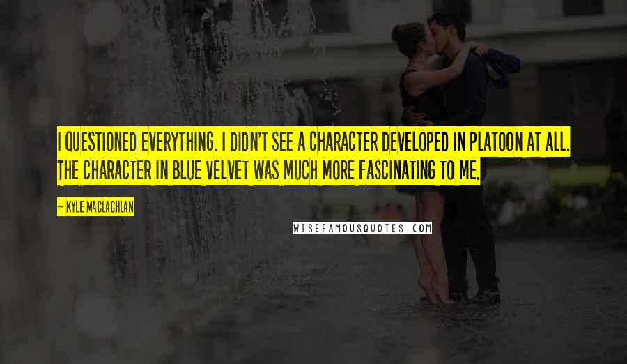 Kyle MacLachlan Quotes: I questioned everything. I didn't see a character developed in Platoon at all. The character in Blue Velvet was much more fascinating to me.