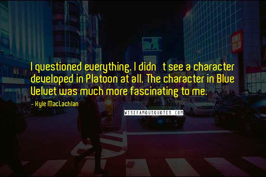 Kyle MacLachlan Quotes: I questioned everything. I didn't see a character developed in Platoon at all. The character in Blue Velvet was much more fascinating to me.