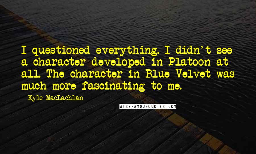 Kyle MacLachlan Quotes: I questioned everything. I didn't see a character developed in Platoon at all. The character in Blue Velvet was much more fascinating to me.