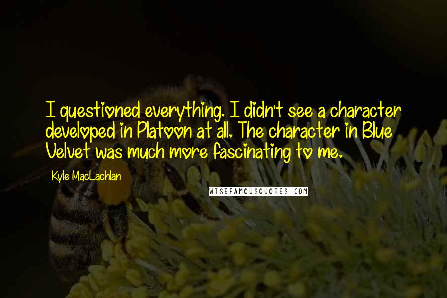 Kyle MacLachlan Quotes: I questioned everything. I didn't see a character developed in Platoon at all. The character in Blue Velvet was much more fascinating to me.