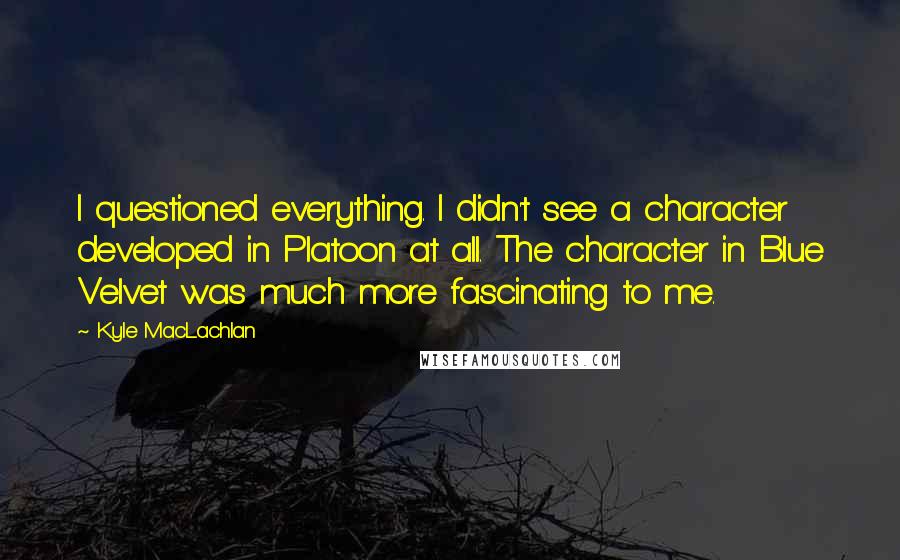 Kyle MacLachlan Quotes: I questioned everything. I didn't see a character developed in Platoon at all. The character in Blue Velvet was much more fascinating to me.