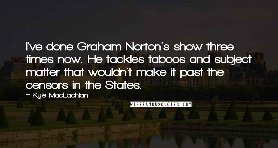 Kyle MacLachlan Quotes: I've done Graham Norton's show three times now. He tackles taboos and subject matter that wouldn't make it past the censors in the States.