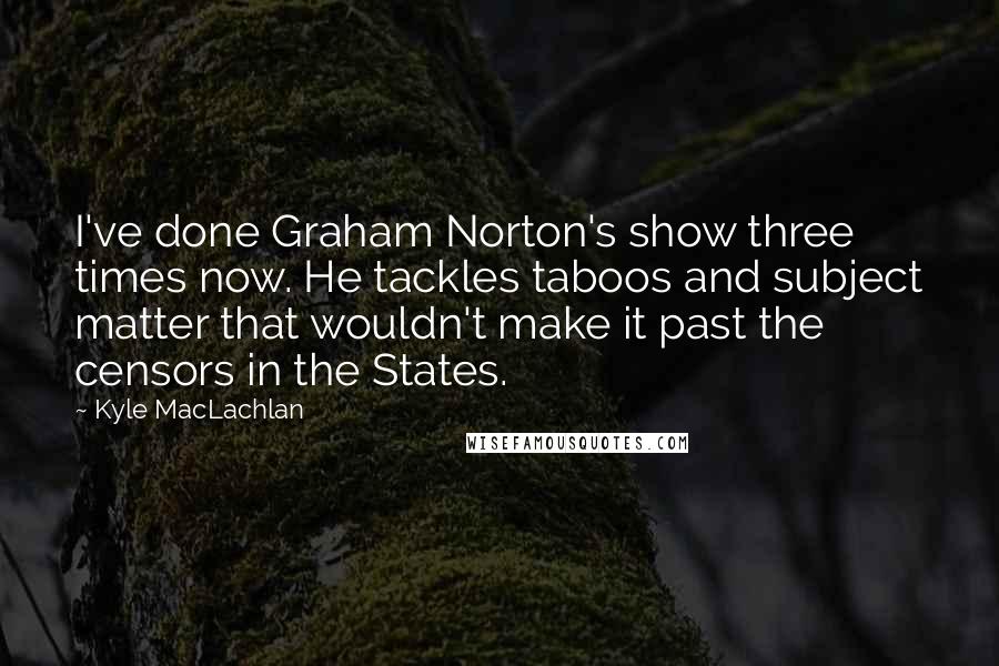 Kyle MacLachlan Quotes: I've done Graham Norton's show three times now. He tackles taboos and subject matter that wouldn't make it past the censors in the States.