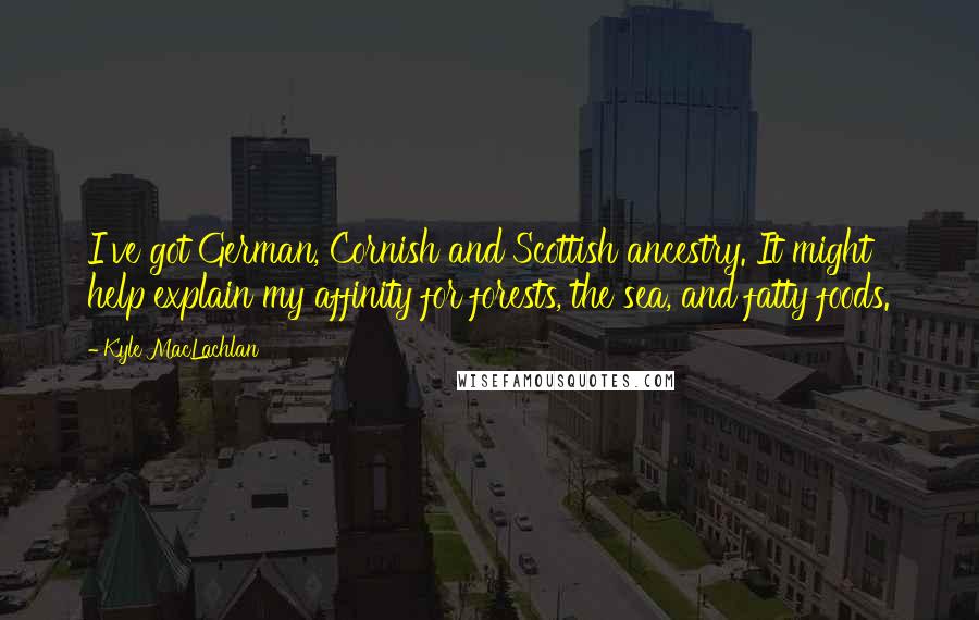 Kyle MacLachlan Quotes: I've got German, Cornish and Scottish ancestry. It might help explain my affinity for forests, the sea, and fatty foods.