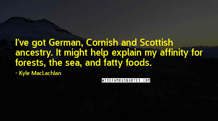 Kyle MacLachlan Quotes: I've got German, Cornish and Scottish ancestry. It might help explain my affinity for forests, the sea, and fatty foods.