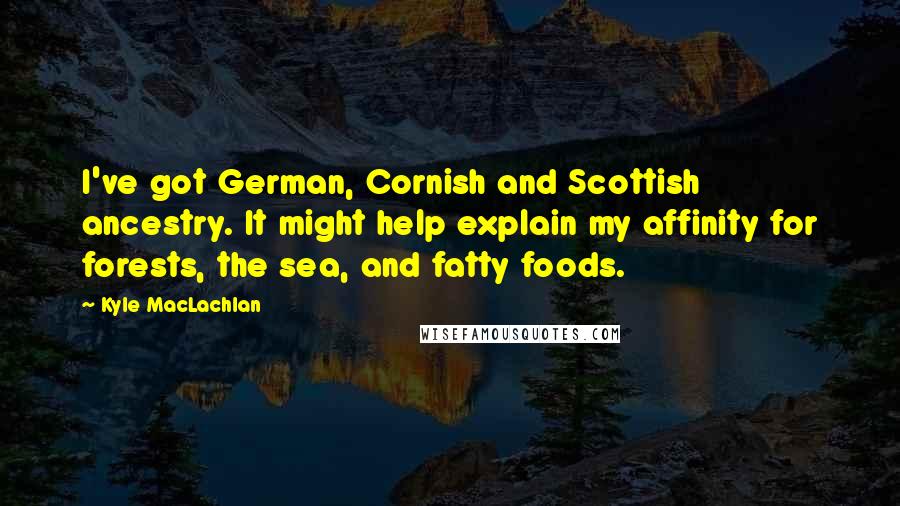 Kyle MacLachlan Quotes: I've got German, Cornish and Scottish ancestry. It might help explain my affinity for forests, the sea, and fatty foods.