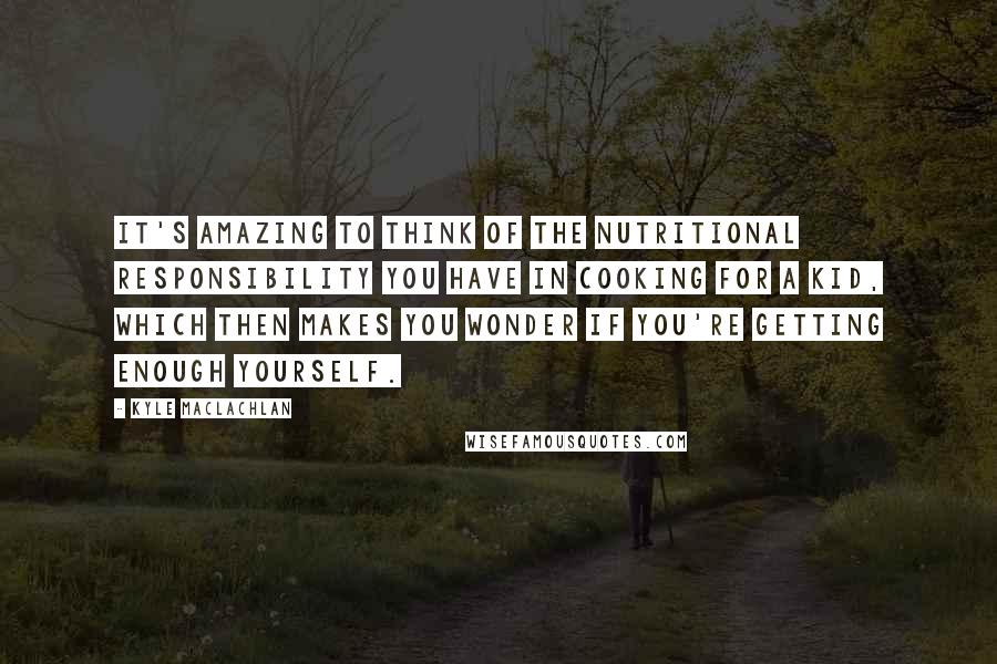 Kyle MacLachlan Quotes: It's amazing to think of the nutritional responsibility you have in cooking for a kid, which then makes you wonder if you're getting enough yourself.
