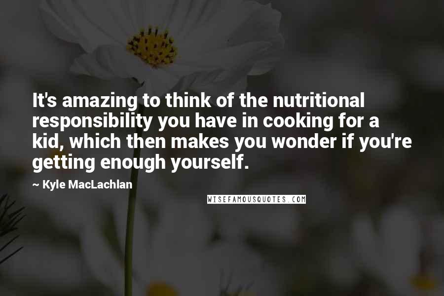 Kyle MacLachlan Quotes: It's amazing to think of the nutritional responsibility you have in cooking for a kid, which then makes you wonder if you're getting enough yourself.