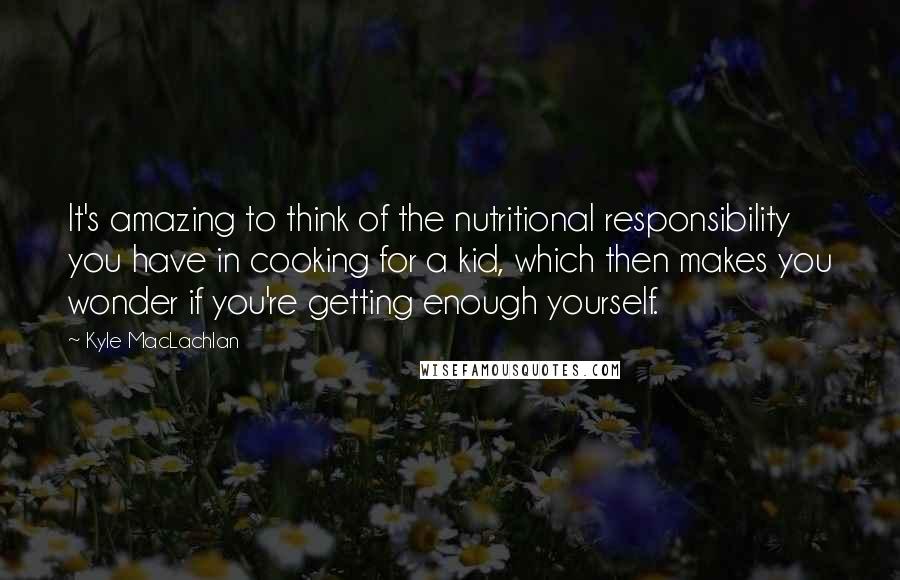 Kyle MacLachlan Quotes: It's amazing to think of the nutritional responsibility you have in cooking for a kid, which then makes you wonder if you're getting enough yourself.