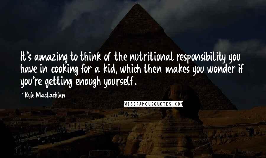 Kyle MacLachlan Quotes: It's amazing to think of the nutritional responsibility you have in cooking for a kid, which then makes you wonder if you're getting enough yourself.
