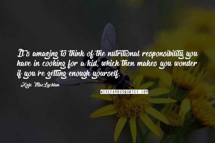 Kyle MacLachlan Quotes: It's amazing to think of the nutritional responsibility you have in cooking for a kid, which then makes you wonder if you're getting enough yourself.