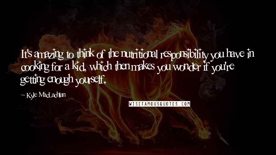 Kyle MacLachlan Quotes: It's amazing to think of the nutritional responsibility you have in cooking for a kid, which then makes you wonder if you're getting enough yourself.